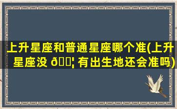 上升星座和普通星座哪个准(上升星座没 🐦 有出生地还会准吗)